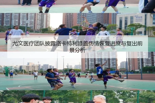 尤文医疗团队披露洛卡特利膝盖伤情恢复进度与复出前景分析