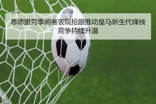 恩德里克季前赛表现抢眼推动皇马新生代锋线竞争持续升温