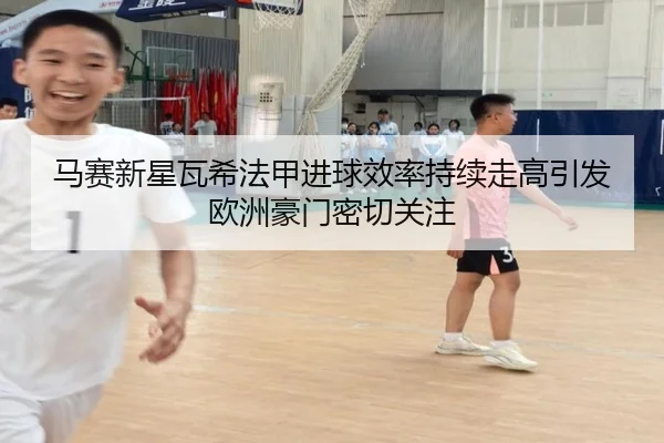 马赛新星瓦希法甲进球效率持续走高引发欧洲豪门密切关注